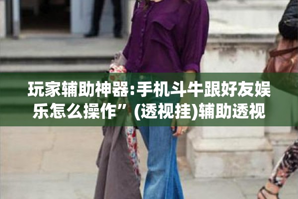 玩家辅助神器:手机斗牛跟好友娱乐怎么操作	”(透视挂)辅助透视教程